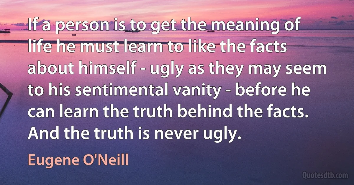 If a person is to get the meaning of life he must learn to like the facts about himself - ugly as they may seem to his sentimental vanity - before he can learn the truth behind the facts. And the truth is never ugly. (Eugene O'Neill)