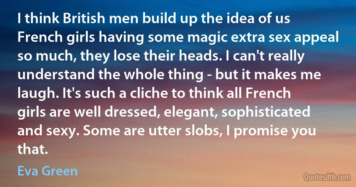 I think British men build up the idea of us French girls having some magic extra sex appeal so much, they lose their heads. I can't really understand the whole thing - but it makes me laugh. It's such a cliche to think all French girls are well dressed, elegant, sophisticated and sexy. Some are utter slobs, I promise you that. (Eva Green)