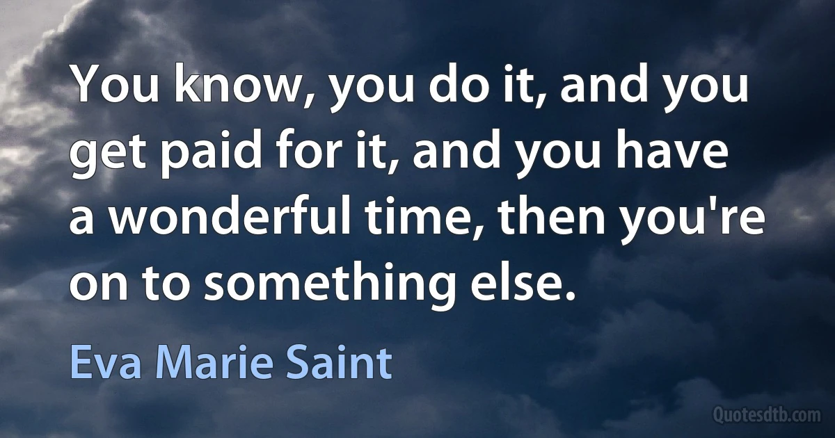 You know, you do it, and you get paid for it, and you have a wonderful time, then you're on to something else. (Eva Marie Saint)