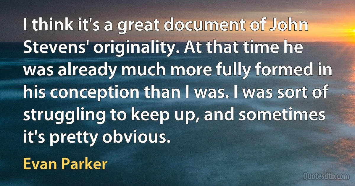 I think it's a great document of John Stevens' originality. At that time he was already much more fully formed in his conception than I was. I was sort of struggling to keep up, and sometimes it's pretty obvious. (Evan Parker)