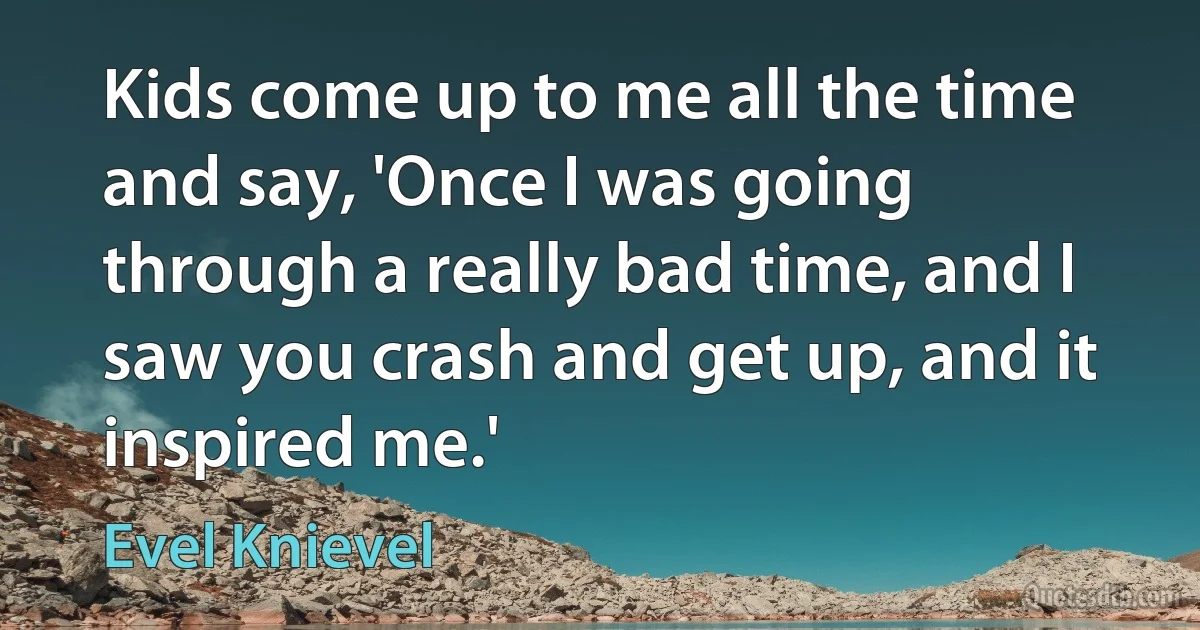 Kids come up to me all the time and say, 'Once I was going through a really bad time, and I saw you crash and get up, and it inspired me.' (Evel Knievel)