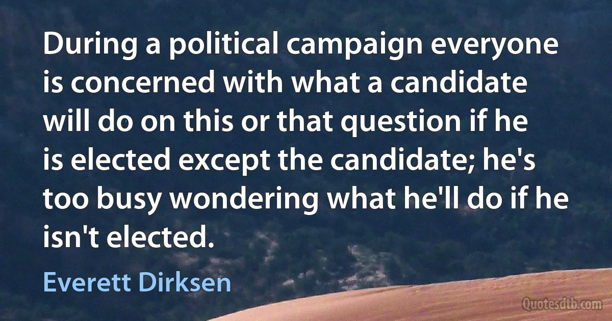 During a political campaign everyone is concerned with what a candidate will do on this or that question if he is elected except the candidate; he's too busy wondering what he'll do if he isn't elected. (Everett Dirksen)