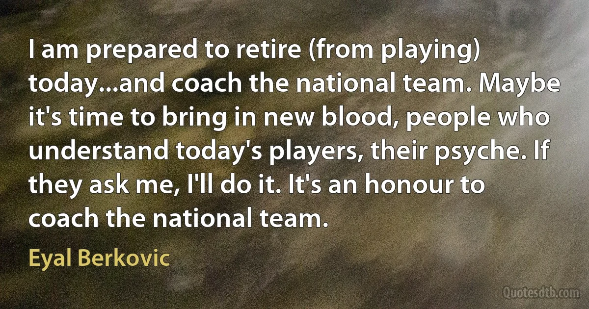 I am prepared to retire (from playing) today...and coach the national team. Maybe it's time to bring in new blood, people who understand today's players, their psyche. If they ask me, I'll do it. It's an honour to coach the national team. (Eyal Berkovic)