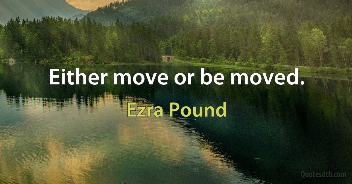 Either move or be moved. (Ezra Pound)