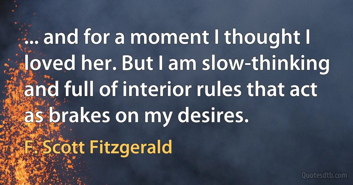 ... and for a moment I thought I loved her. But I am slow-thinking and full of interior rules that act as brakes on my desires. (F. Scott Fitzgerald)