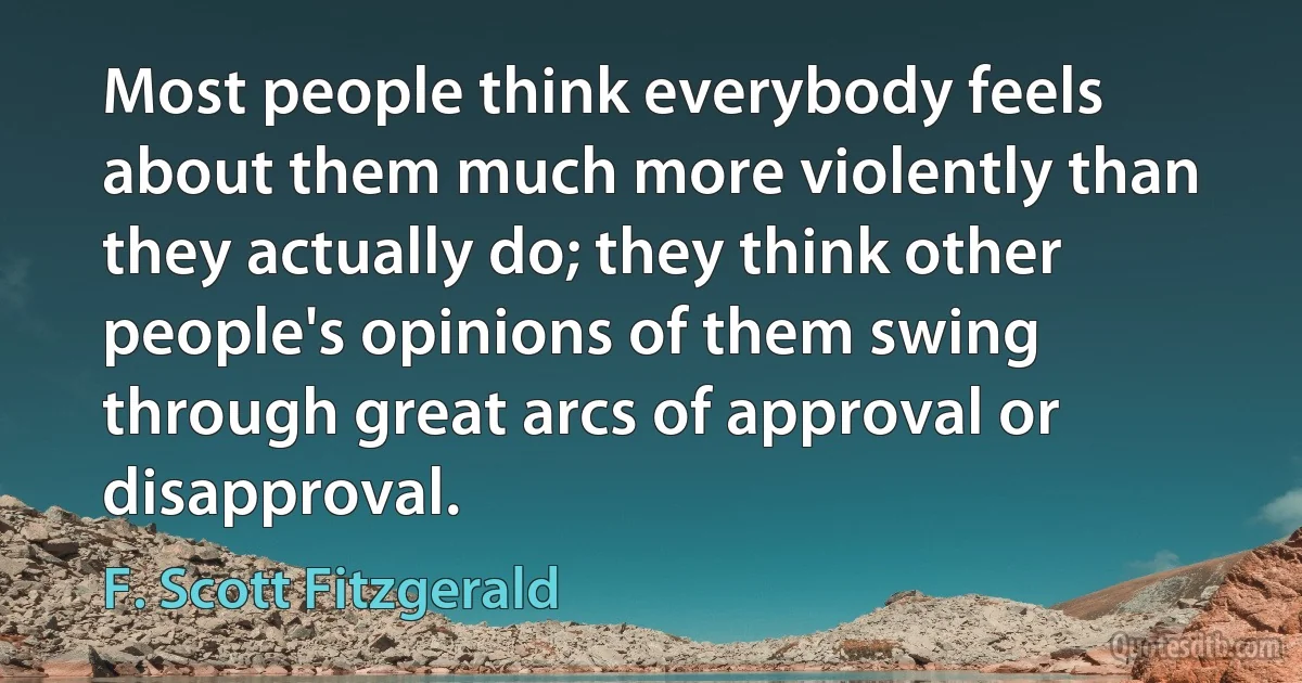 Most people think everybody feels about them much more violently than they actually do; they think other people's opinions of them swing through great arcs of approval or disapproval. (F. Scott Fitzgerald)