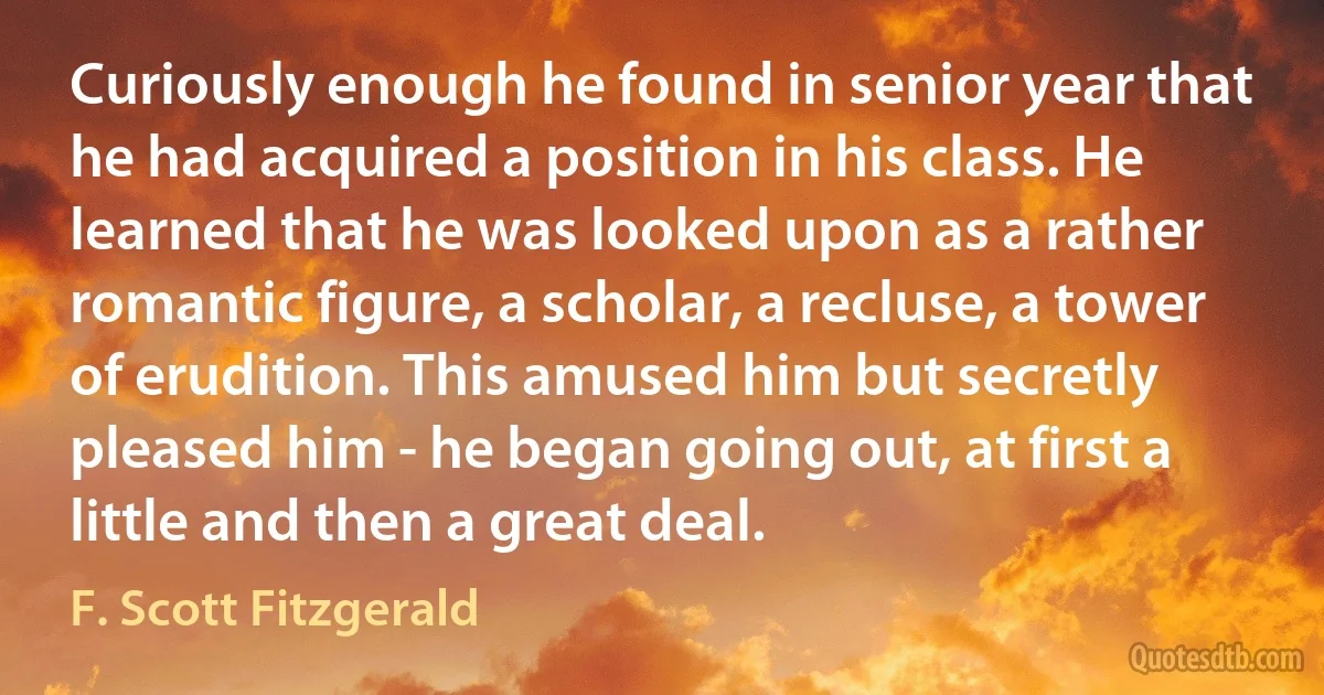 Curiously enough he found in senior year that he had acquired a position in his class. He learned that he was looked upon as a rather romantic figure, a scholar, a recluse, a tower of erudition. This amused him but secretly pleased him - he began going out, at first a little and then a great deal. (F. Scott Fitzgerald)