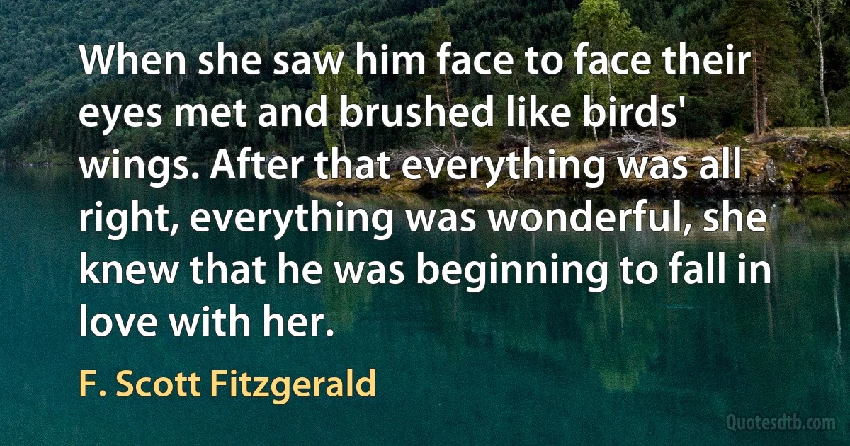 When she saw him face to face their eyes met and brushed like birds' wings. After that everything was all right, everything was wonderful, she knew that he was beginning to fall in love with her. (F. Scott Fitzgerald)