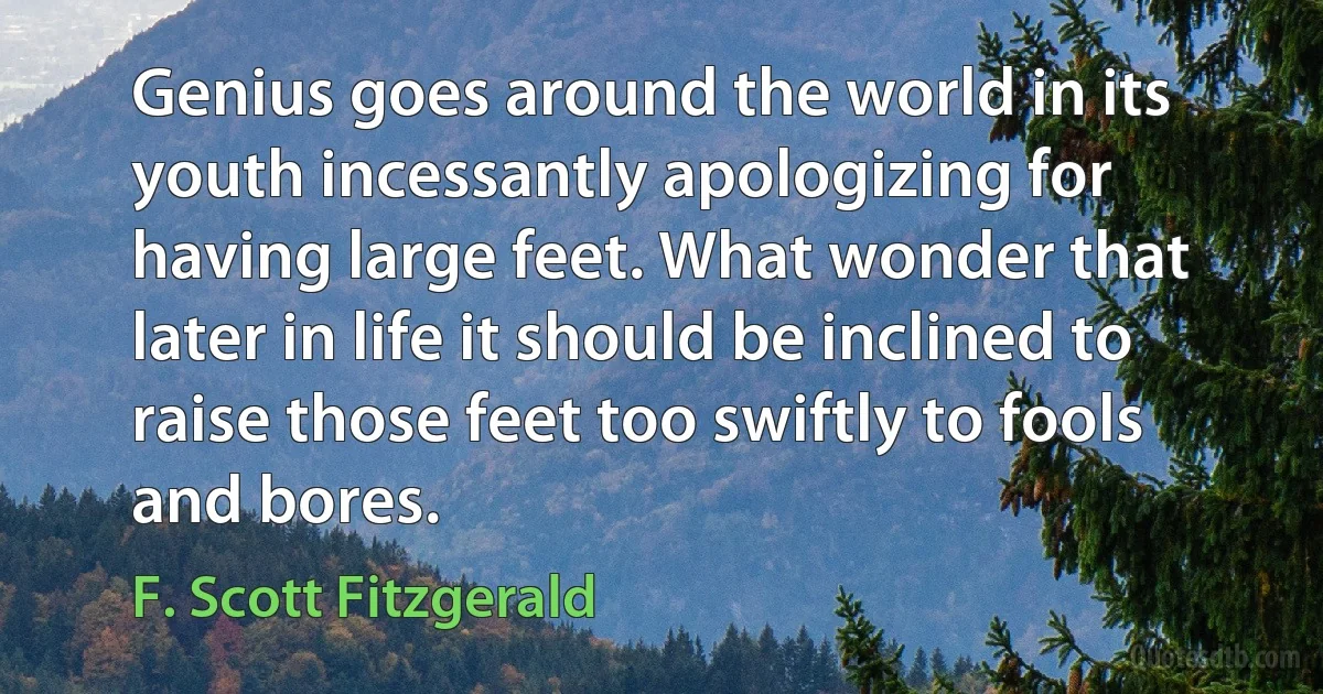 Genius goes around the world in its youth incessantly apologizing for having large feet. What wonder that later in life it should be inclined to raise those feet too swiftly to fools and bores. (F. Scott Fitzgerald)