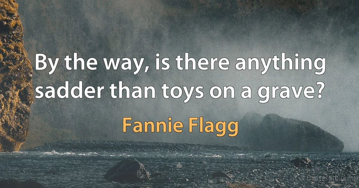 By the way, is there anything sadder than toys on a grave? (Fannie Flagg)