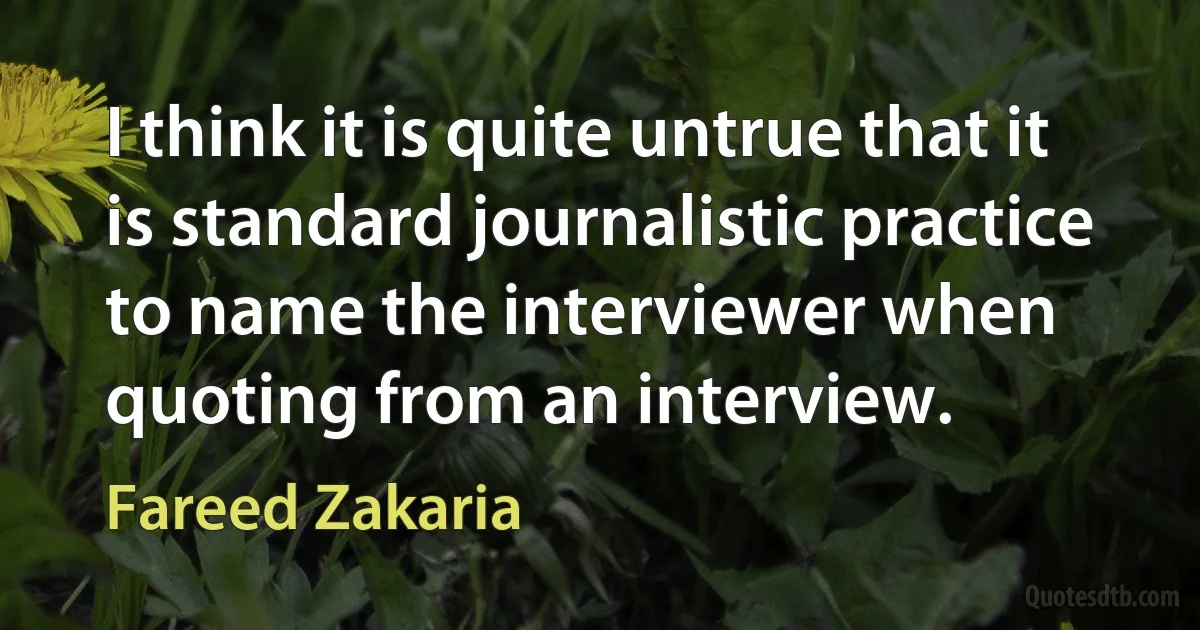 I think it is quite untrue that it is standard journalistic practice to name the interviewer when quoting from an interview. (Fareed Zakaria)