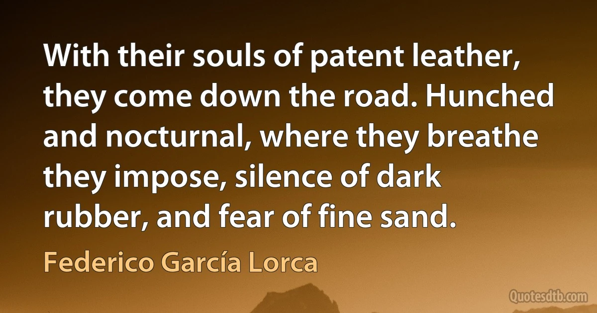 With their souls of patent leather, they come down the road. Hunched and nocturnal, where they breathe they impose, silence of dark rubber, and fear of fine sand. (Federico García Lorca)