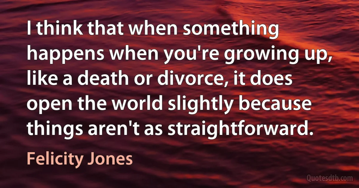 I think that when something happens when you're growing up, like a death or divorce, it does open the world slightly because things aren't as straightforward. (Felicity Jones)