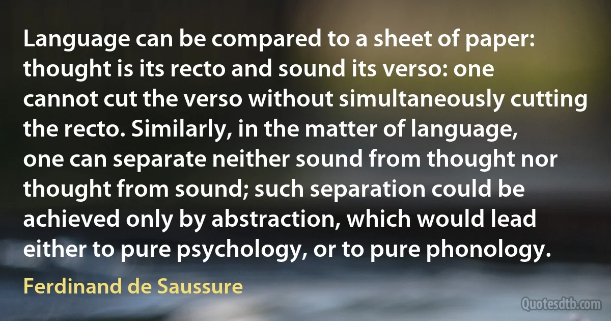 Language can be compared to a sheet of paper: thought is its recto and sound its verso: one cannot cut the verso without simultaneously cutting the recto. Similarly, in the matter of language, one can separate neither sound from thought nor thought from sound; such separation could be achieved only by abstraction, which would lead either to pure psychology, or to pure phonology. (Ferdinand de Saussure)