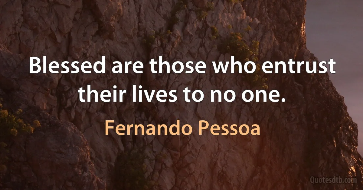 Blessed are those who entrust their lives to no one. (Fernando Pessoa)