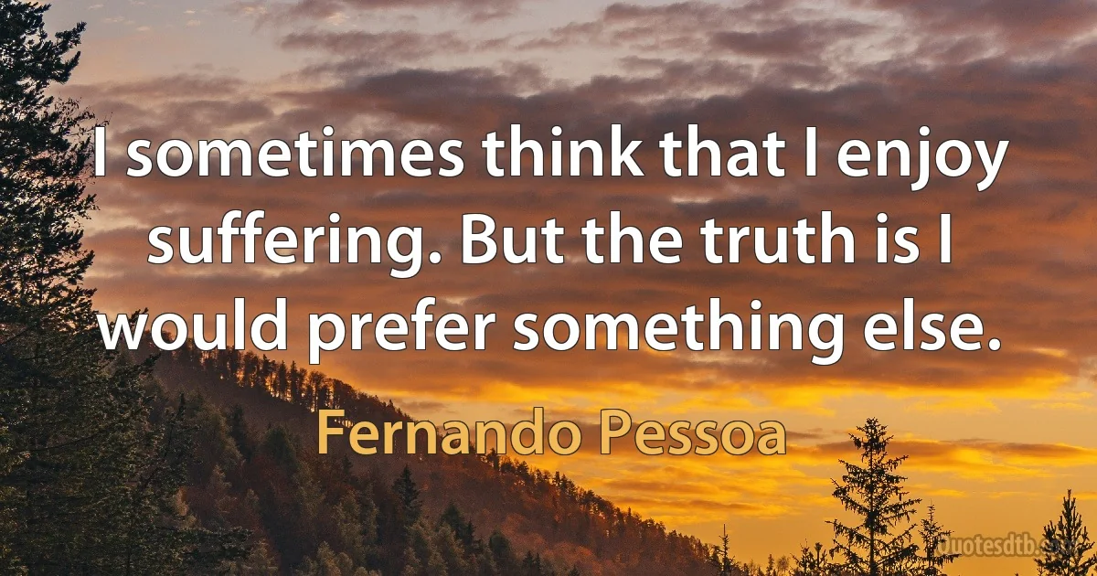 I sometimes think that I enjoy suffering. But the truth is I would prefer something else. (Fernando Pessoa)