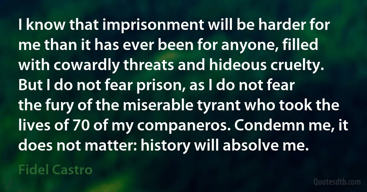 I know that imprisonment will be harder for me than it has ever been for anyone, filled with cowardly threats and hideous cruelty. But I do not fear prison, as I do not fear the fury of the miserable tyrant who took the lives of 70 of my companeros. Condemn me, it does not matter: history will absolve me. (Fidel Castro)