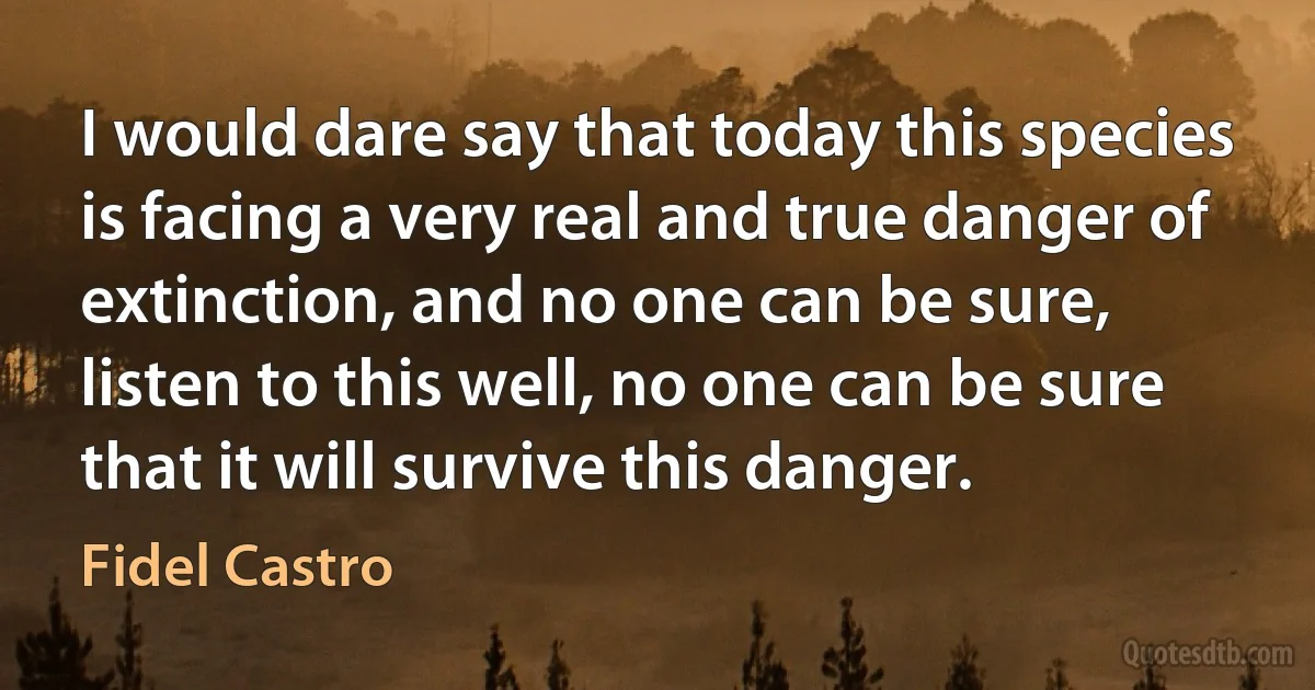 I would dare say that today this species is facing a very real and true danger of extinction, and no one can be sure, listen to this well, no one can be sure that it will survive this danger. (Fidel Castro)