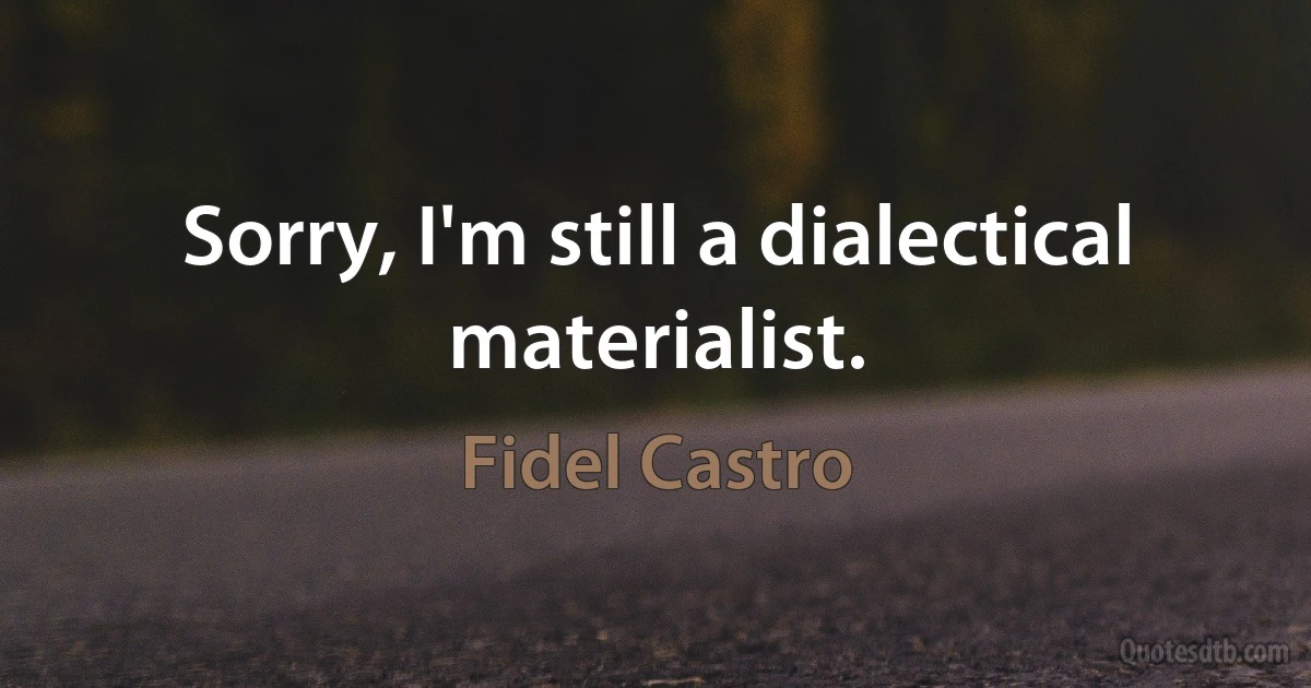 Sorry, I'm still a dialectical materialist. (Fidel Castro)