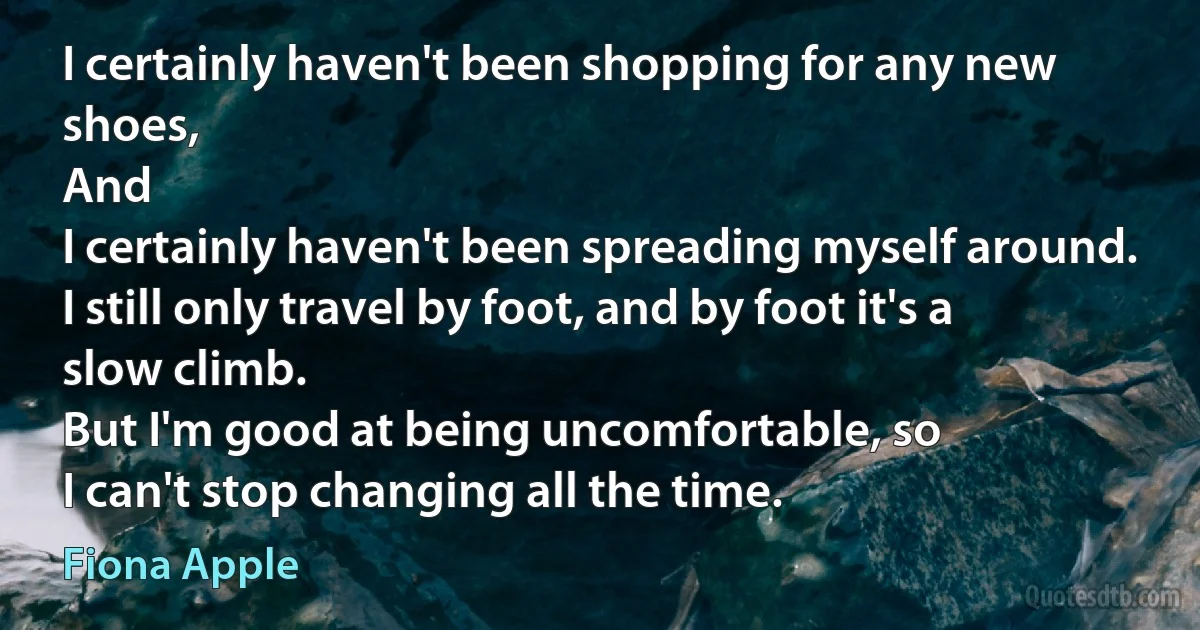 I certainly haven't been shopping for any new shoes,
And
I certainly haven't been spreading myself around.
I still only travel by foot, and by foot it's a slow climb.
But I'm good at being uncomfortable, so
I can't stop changing all the time. (Fiona Apple)