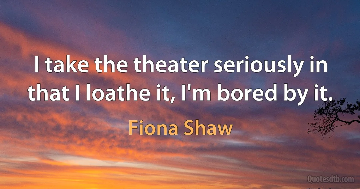 I take the theater seriously in that I loathe it, I'm bored by it. (Fiona Shaw)