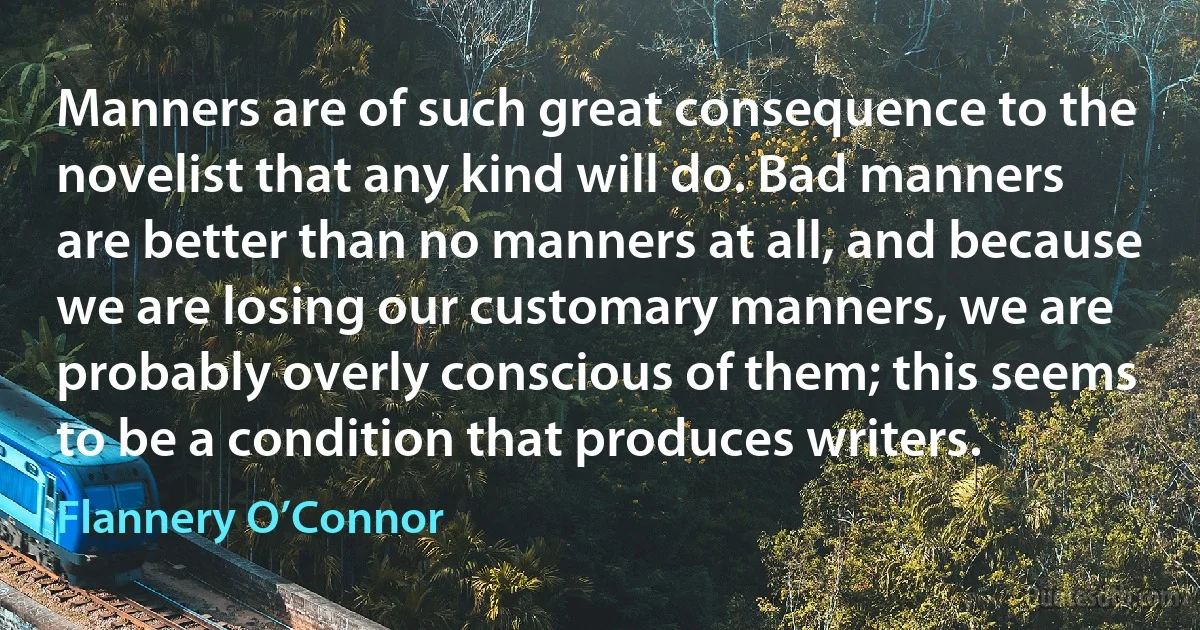 Manners are of such great consequence to the novelist that any kind will do. Bad manners are better than no manners at all, and because we are losing our customary manners, we are probably overly conscious of them; this seems to be a condition that produces writers. (Flannery O’Connor)