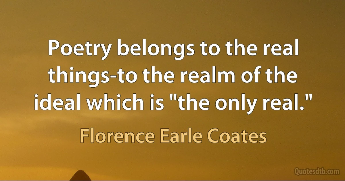 Poetry belongs to the real things-to the realm of the ideal which is "the only real." (Florence Earle Coates)