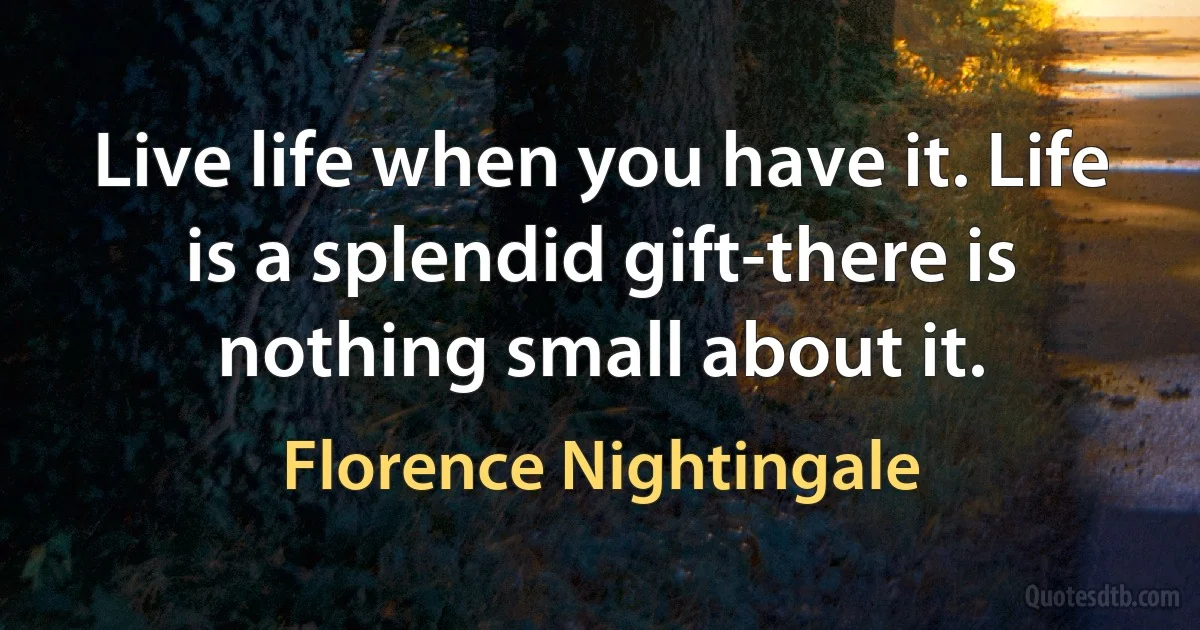 Live life when you have it. Life is a splendid gift-there is nothing small about it. (Florence Nightingale)