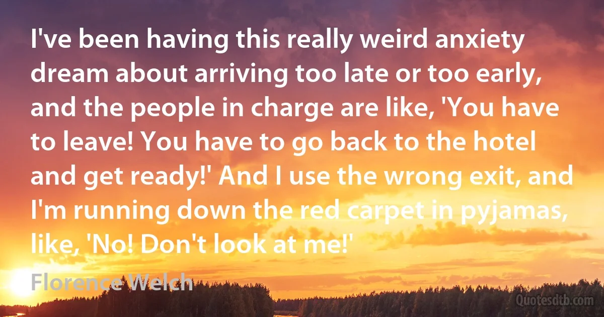 I've been having this really weird anxiety dream about arriving too late or too early, and the people in charge are like, 'You have to leave! You have to go back to the hotel and get ready!' And I use the wrong exit, and I'm running down the red carpet in pyjamas, like, 'No! Don't look at me!' (Florence Welch)