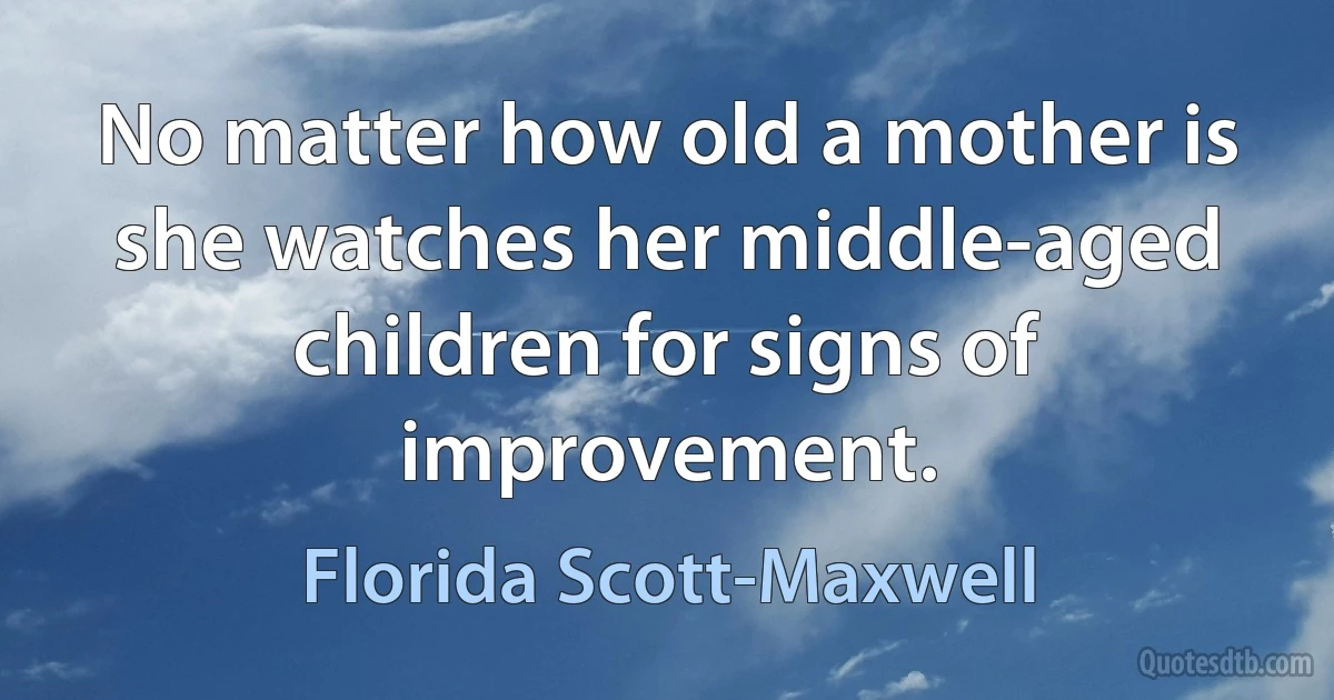 No matter how old a mother is she watches her middle-aged children for signs of improvement. (Florida Scott-Maxwell)