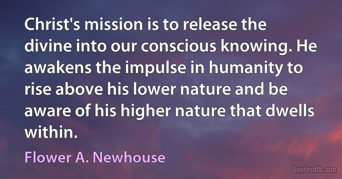 Christ's mission is to release the divine into our conscious knowing. He awakens the impulse in humanity to rise above his lower nature and be aware of his higher nature that dwells within. (Flower A. Newhouse)