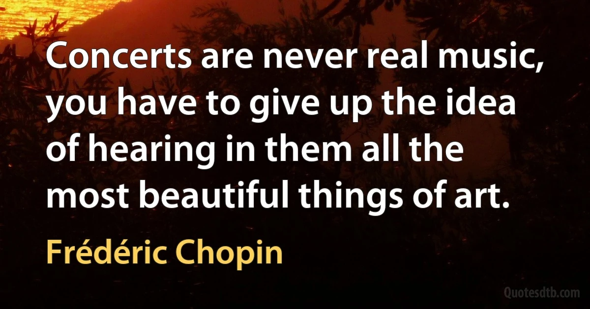 Concerts are never real music, you have to give up the idea of hearing in them all the most beautiful things of art. (Frédéric Chopin)