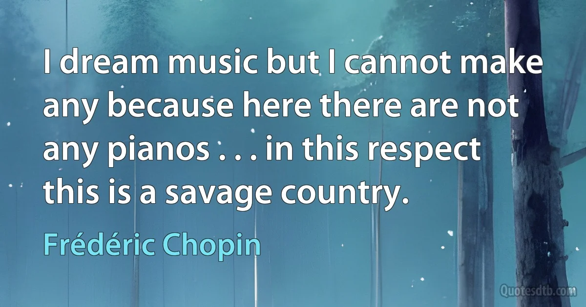 I dream music but I cannot make any because here there are not any pianos . . . in this respect this is a savage country. (Frédéric Chopin)