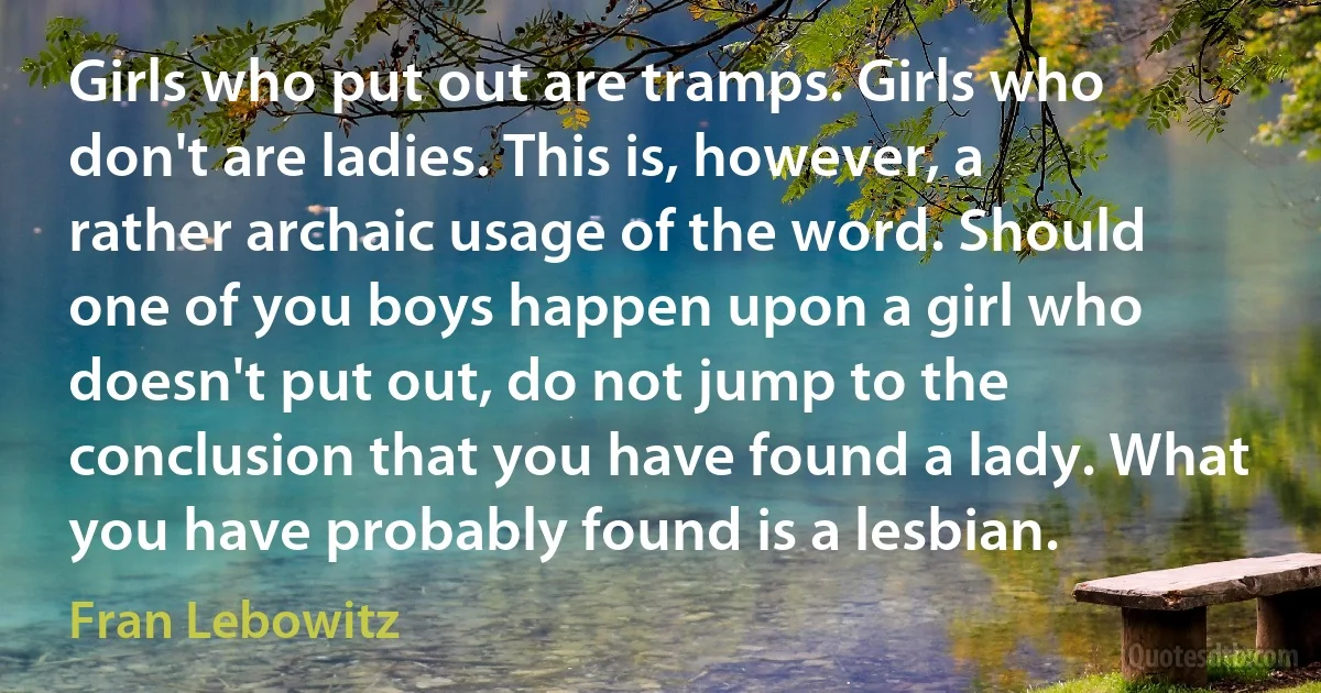 Girls who put out are tramps. Girls who don't are ladies. This is, however, a rather archaic usage of the word. Should one of you boys happen upon a girl who doesn't put out, do not jump to the conclusion that you have found a lady. What you have probably found is a lesbian. (Fran Lebowitz)