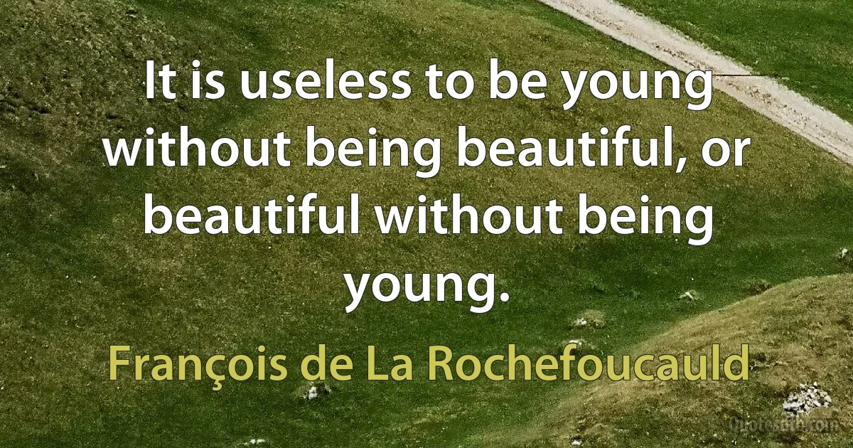 It is useless to be young without being beautiful, or beautiful without being young. (François de La Rochefoucauld)