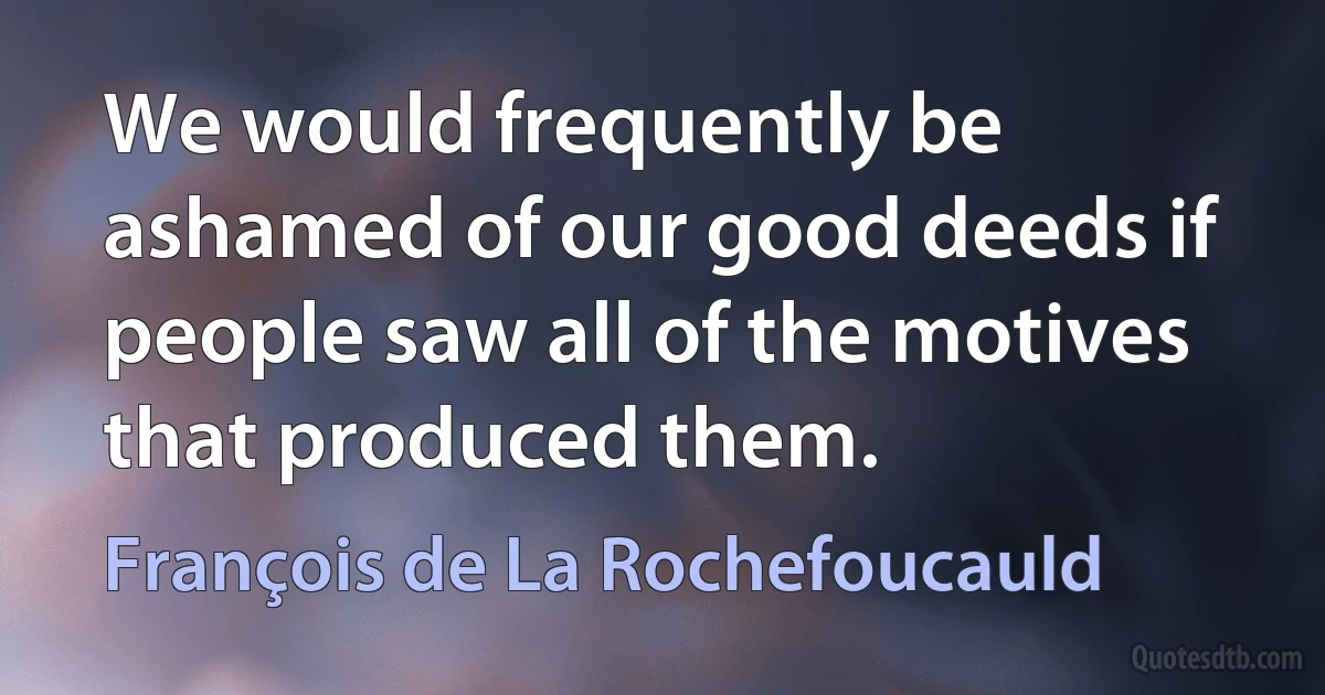 We would frequently be ashamed of our good deeds if people saw all of the motives that produced them. (François de La Rochefoucauld)