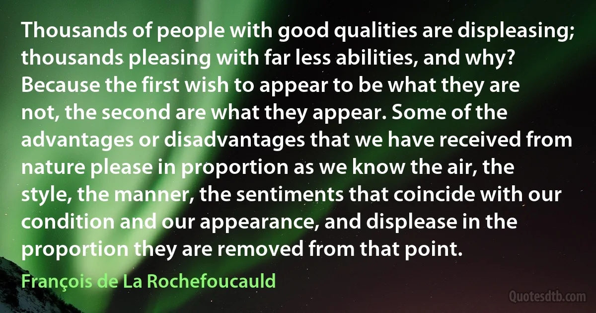 Thousands of people with good qualities are displeasing; thousands pleasing with far less abilities, and why? Because the first wish to appear to be what they are not, the second are what they appear. Some of the advantages or disadvantages that we have received from nature please in proportion as we know the air, the style, the manner, the sentiments that coincide with our condition and our appearance, and displease in the proportion they are removed from that point. (François de La Rochefoucauld)