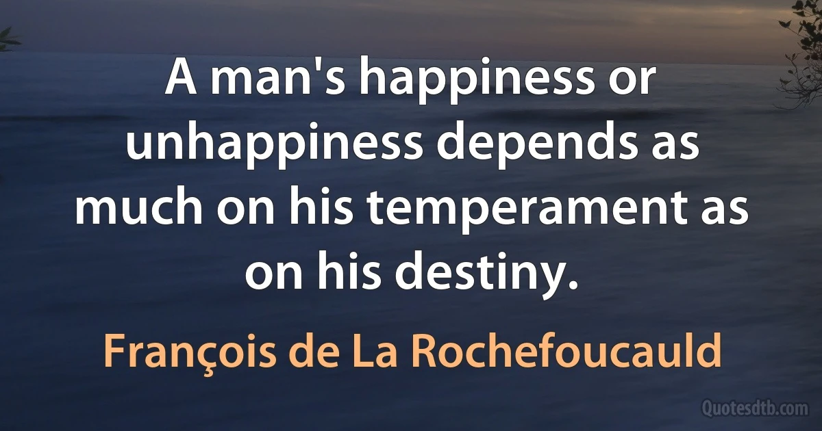 A man's happiness or unhappiness depends as much on his temperament as on his destiny. (François de La Rochefoucauld)