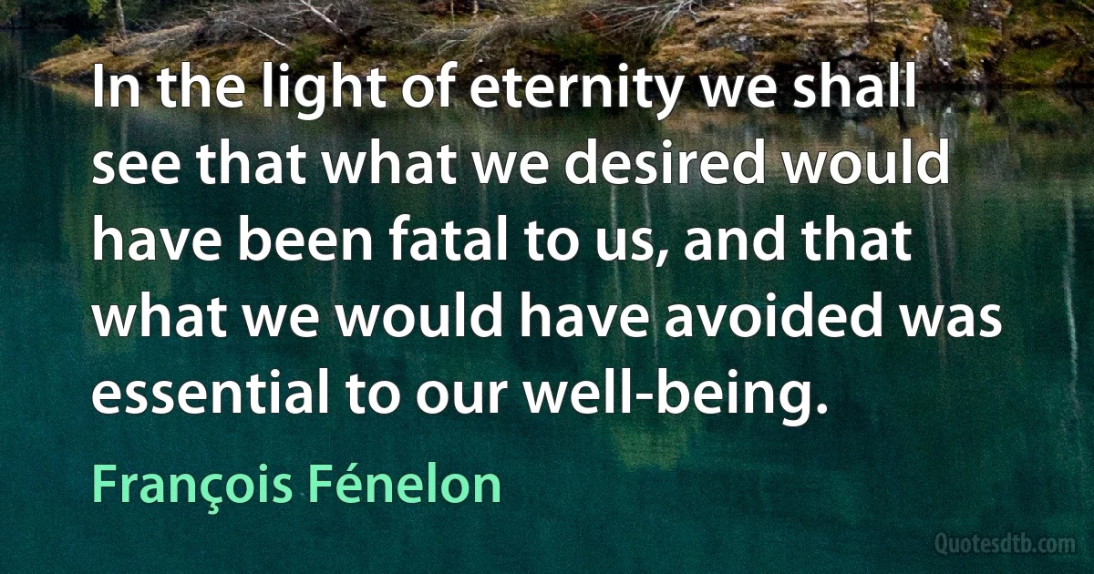 In the light of eternity we shall see that what we desired would have been fatal to us, and that what we would have avoided was essential to our well-being. (François Fénelon)