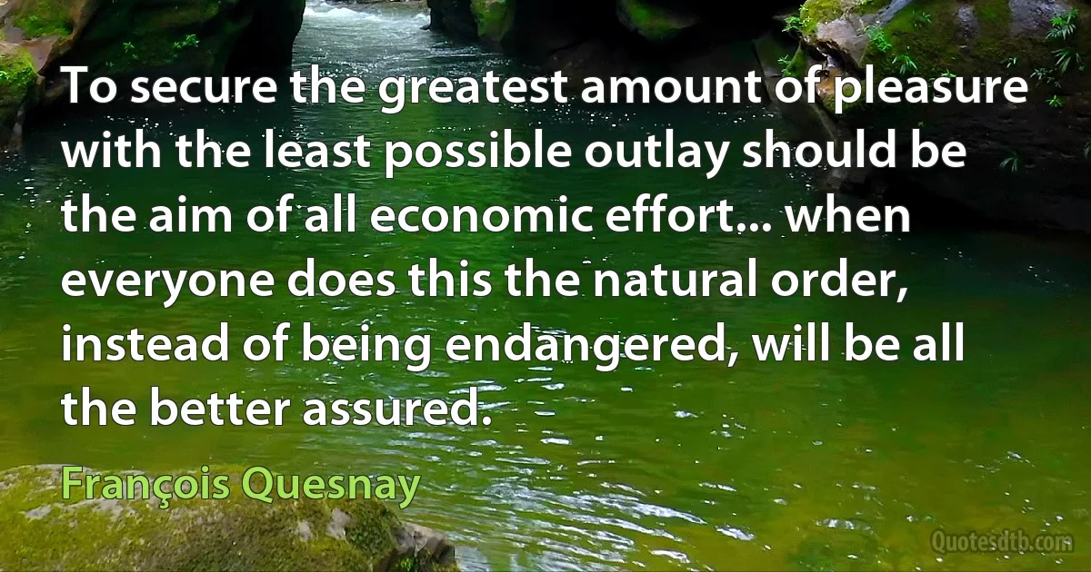 To secure the greatest amount of pleasure with the least possible outlay should be the aim of all economic effort... when everyone does this the natural order, instead of being endangered, will be all the better assured. (François Quesnay)