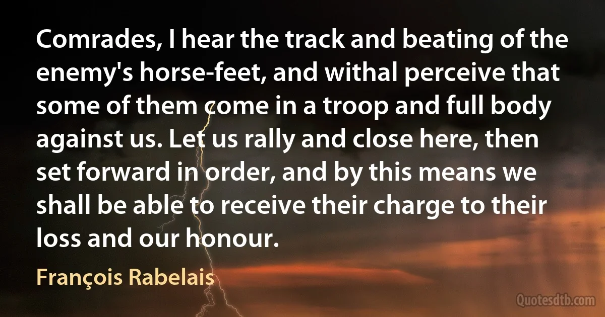 Comrades, I hear the track and beating of the enemy's horse-feet, and withal perceive that some of them come in a troop and full body against us. Let us rally and close here, then set forward in order, and by this means we shall be able to receive their charge to their loss and our honour. (François Rabelais)