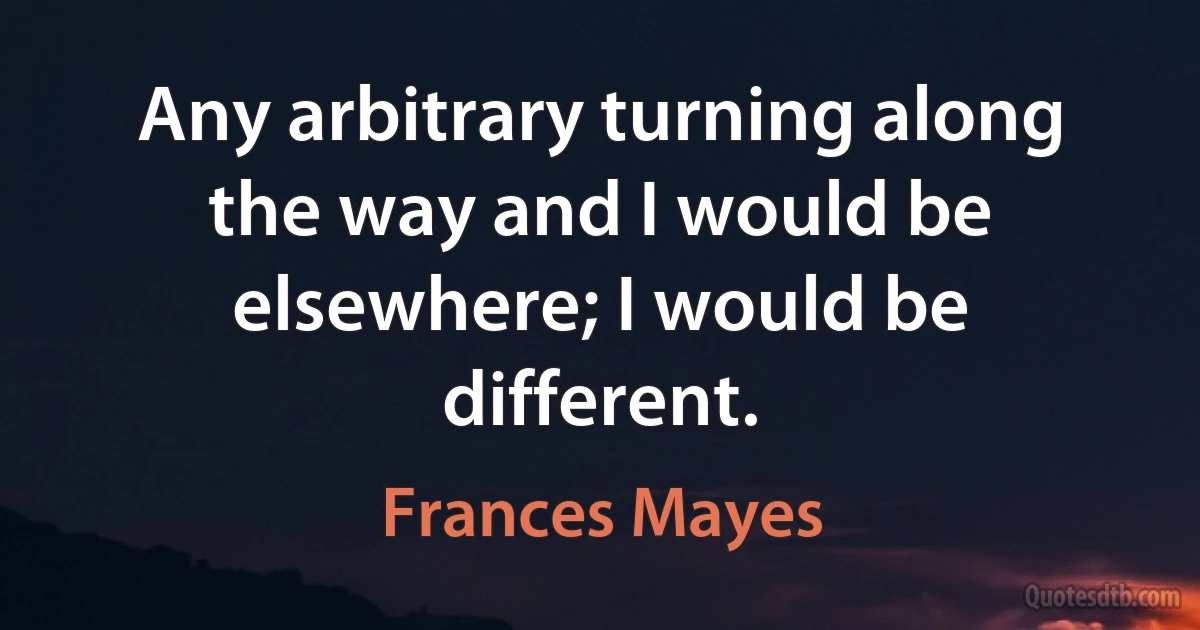 Any arbitrary turning along the way and I would be elsewhere; I would be different. (Frances Mayes)