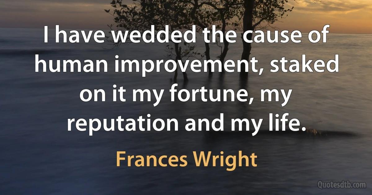 I have wedded the cause of human improvement, staked on it my fortune, my reputation and my life. (Frances Wright)