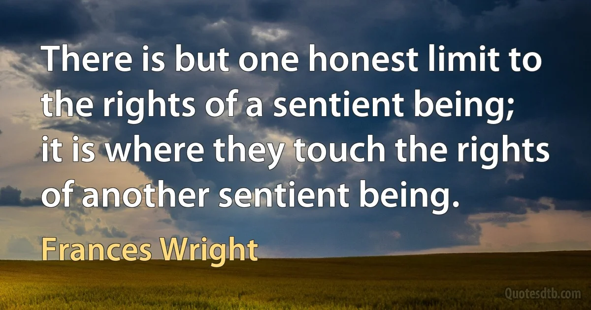 There is but one honest limit to the rights of a sentient being; it is where they touch the rights of another sentient being. (Frances Wright)