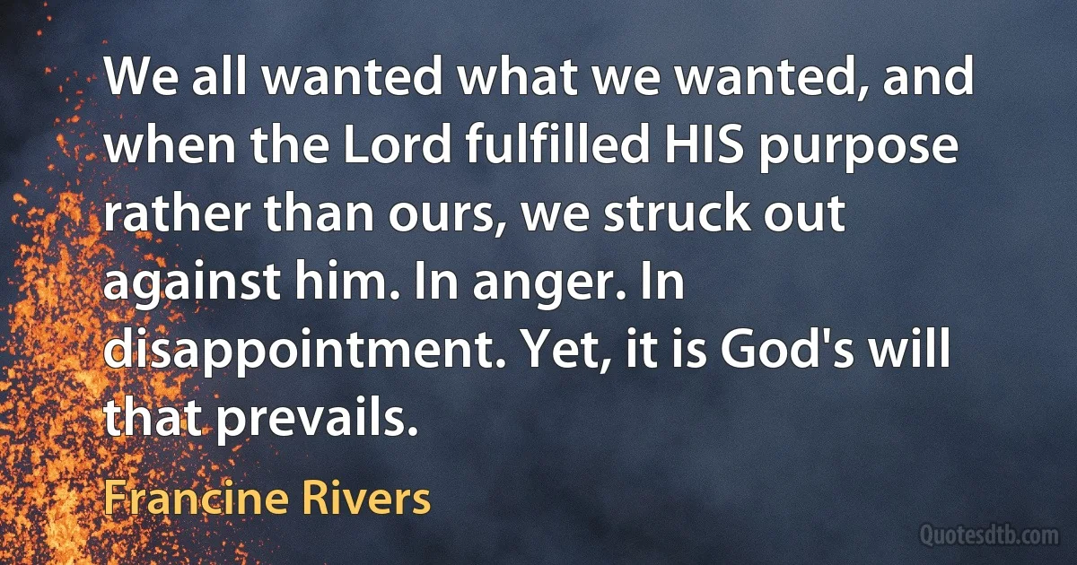 We all wanted what we wanted, and when the Lord fulfilled HIS purpose rather than ours, we struck out against him. In anger. In disappointment. Yet, it is God's will that prevails. (Francine Rivers)