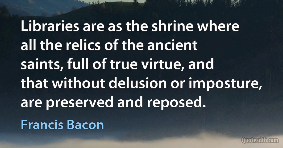 Libraries are as the shrine where all the relics of the ancient saints, full of true virtue, and that without delusion or imposture, are preserved and reposed. (Francis Bacon)