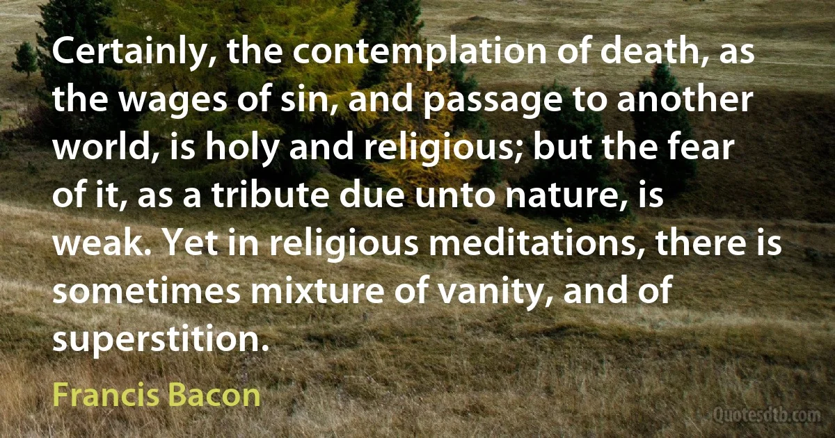 Certainly, the contemplation of death, as the wages of sin, and passage to another world, is holy and religious; but the fear of it, as a tribute due unto nature, is weak. Yet in religious meditations, there is sometimes mixture of vanity, and of superstition. (Francis Bacon)