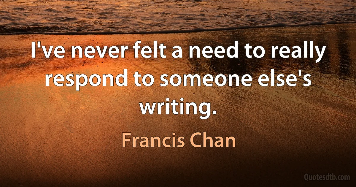 I've never felt a need to really respond to someone else's writing. (Francis Chan)