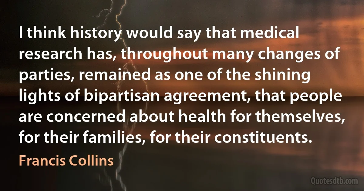 I think history would say that medical research has, throughout many changes of parties, remained as one of the shining lights of bipartisan agreement, that people are concerned about health for themselves, for their families, for their constituents. (Francis Collins)