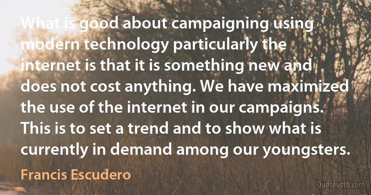 What is good about campaigning using modern technology particularly the internet is that it is something new and does not cost anything. We have maximized the use of the internet in our campaigns. This is to set a trend and to show what is currently in demand among our youngsters. (Francis Escudero)